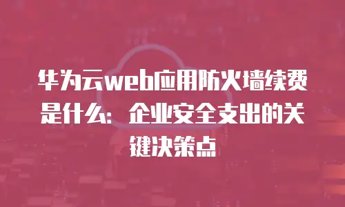 华为云web应用防火墙续费是什么：企业安全支出的关键决策点