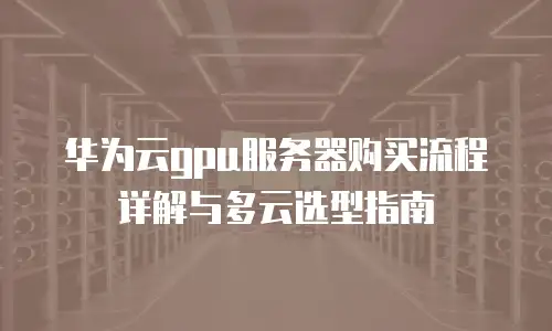 华为云gpu服务器购买流程详解与多云选型指南