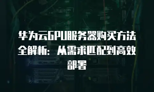 华为云GPU服务器购买方法全解析：从需求匹配到高效部署