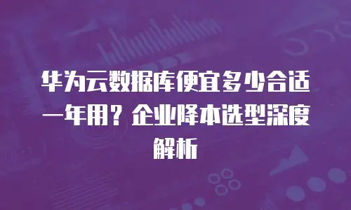 华为云数据库便宜多少合适一年用？企业降本选型深度解析