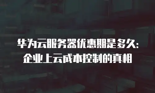 华为云服务器优惠期是多久：企业上云成本控制的真相