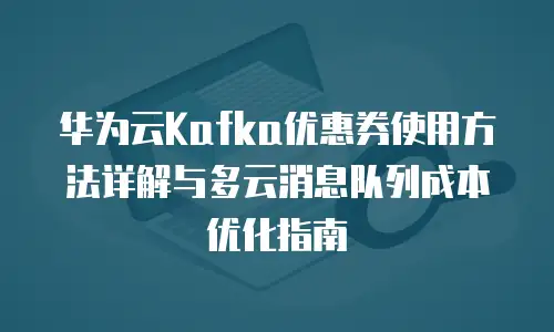 华为云Kafka优惠券使用方法详解与多云消息队列成本优化指南