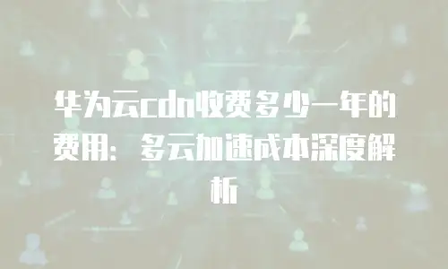 华为云cdn收费多少一年的费用：多云加速成本深度解析