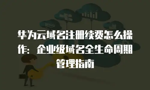 华为云域名注册续费怎么操作：企业级域名全生命周期管理指南