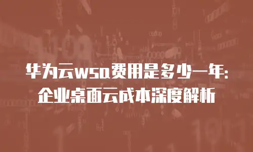 华为云wsa费用是多少一年：企业桌面云成本深度解析