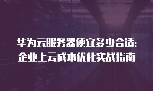 华为云服务器便宜多少合适：企业上云成本优化实战指南