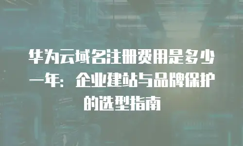 华为云域名注册费用是多少一年：企业建站与品牌保护的选型指南