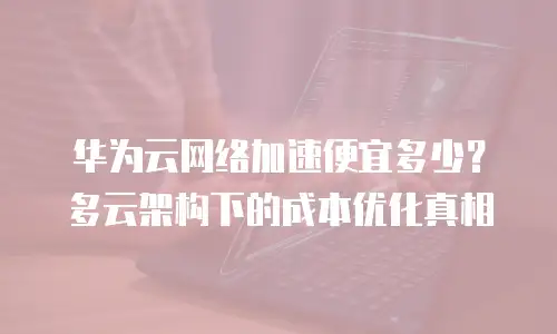 华为云网络加速便宜多少？多云架构下的成本优化真相