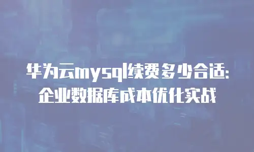 华为云mysql续费多少合适：企业数据库成本优化实战