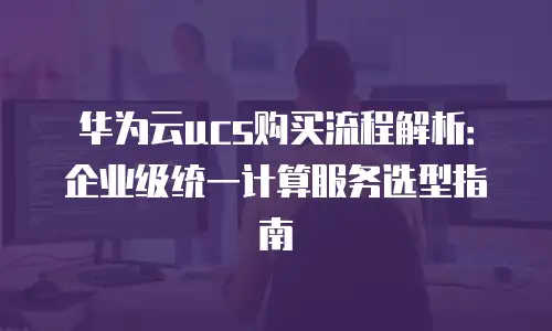 华为云ucs购买流程解析：企业级统一计算服务选型指南