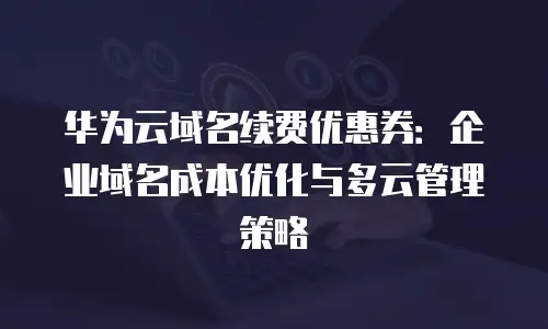华为云域名续费优惠券：企业域名成本优化与多云管理策略