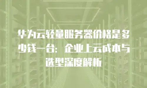 华为云轻量服务器价格是多少钱一台：企业上云成本与选型深度解析