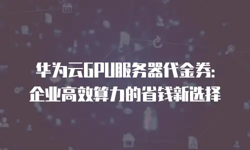 华为云GPU服务器代金券：企业高效算力的省钱新选择