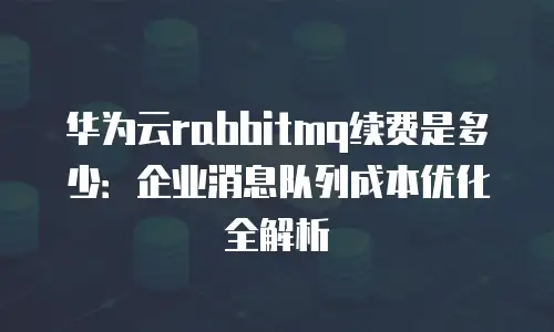 华为云rabbitmq续费是多少：企业消息队列成本优化全解析