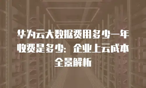 华为云大数据费用多少一年收费是多少：企业上云成本全景解析