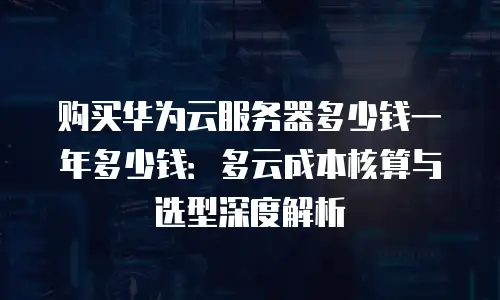 购买华为云服务器多少钱一年多少钱：多云成本核算与选型深度解析