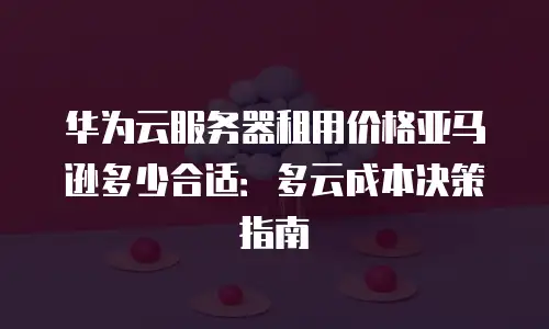华为云服务器租用价格亚马逊多少合适：多云成本决策指南