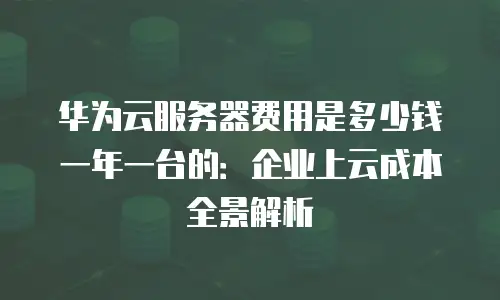 华为云服务器费用是多少钱一年一台的：企业上云成本全景解析