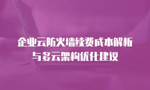 企业云防火墙续费成本解析与多云架构优化建议