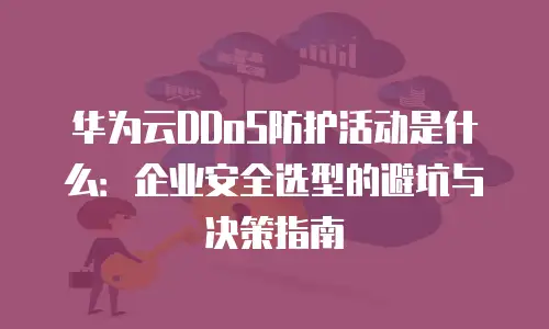 华为云DDoS防护活动是什么：企业安全选型的避坑与决策指南