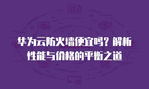 华为云防火墙便宜吗？解析性能与价格的平衡之道