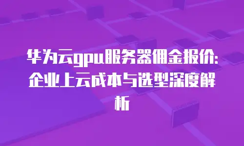 华为云gpu服务器佣金报价：企业上云成本与选型深度解析