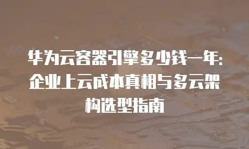 华为云容器引擎多少钱一年：企业上云成本真相与多云架构选型指南