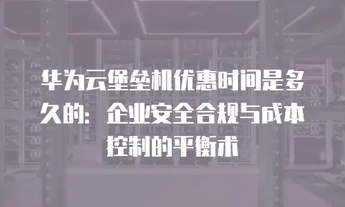 华为云堡垒机优惠时间是多久的：企业安全合规与成本控制的平衡术