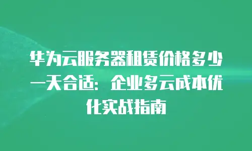 华为云服务器租赁价格多少一天合适：企业多云成本优化实战指南