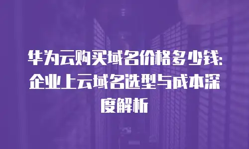 华为云购买域名价格多少钱：企业上云域名选型与成本深度解析
