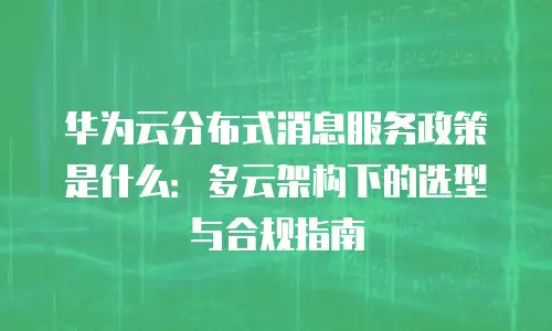 华为云分布式消息服务政策是什么：多云架构下的选型与合规指南