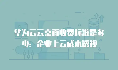华为云云桌面收费标准是多少：企业上云成本透视