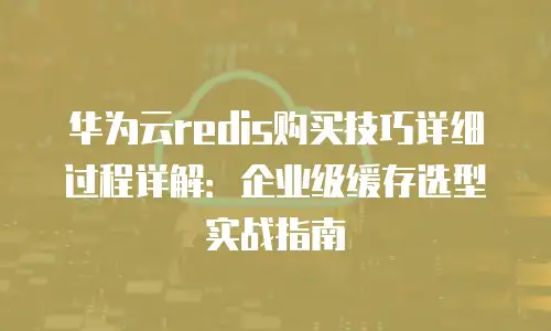华为云redis购买技巧详细过程详解：企业级缓存选型实战指南