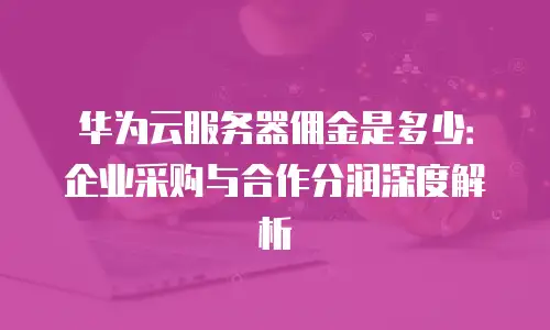 华为云服务器佣金是多少：企业采购与合作分润深度解析