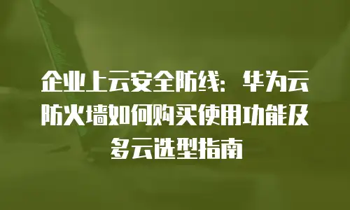 企业上云安全防线：华为云防火墙如何购买使用功能及多云选型指南