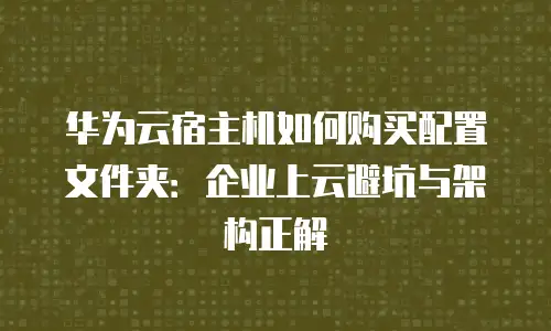 华为云宿主机如何购买配置文件夹：企业上云避坑与架构正解