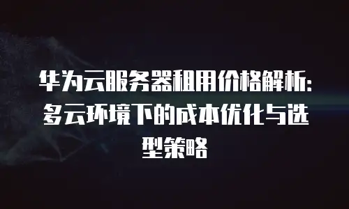 华为云服务器租用价格解析：多云环境下的成本优化与选型策略
