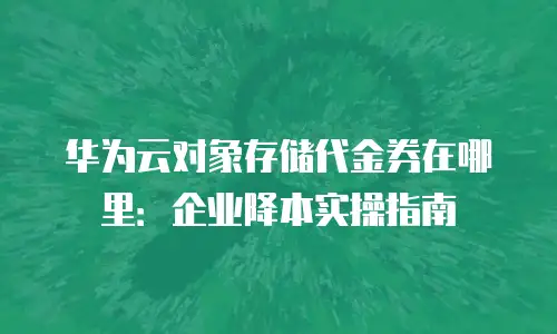 华为云对象存储代金券在哪里：企业降本实操指南