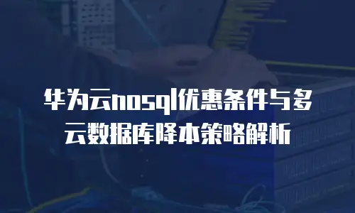 华为云nosql优惠条件与多云数据库降本策略解析