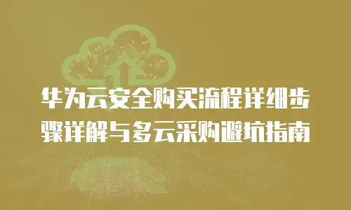 华为云安全购买流程详细步骤详解与多云采购避坑指南