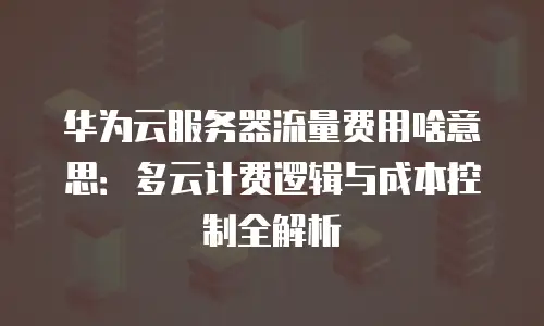 华为云服务器流量费用啥意思：多云计费逻辑与成本控制全解析