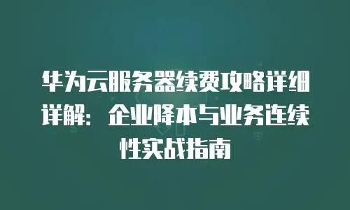华为云服务器续费攻略详细详解：企业降本与业务连续性实战指南