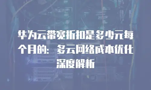 华为云带宽折扣是多少元每个月的：多云网络成本优化深度解析