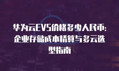 华为云EVS价格多少人民币：企业存储成本精算与多云选型指南