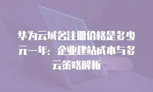 华为云域名注册价格是多少元一年：企业建站成本与多云策略解析
