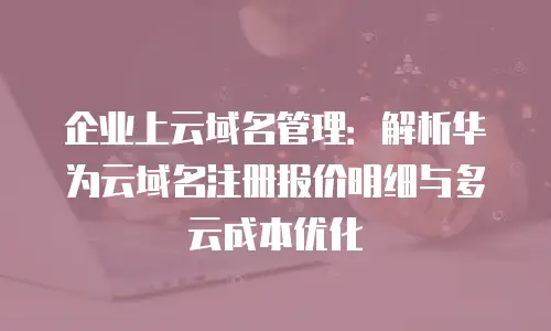 企业上云域名管理：解析华为云域名注册报价明细与多云成本优化