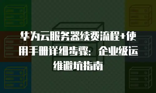 华为云服务器续费流程+使用手册详细步骤：企业级运维避坑指南