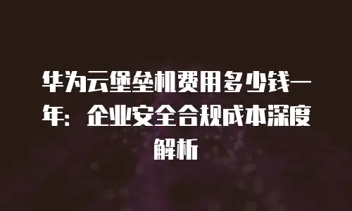 华为云堡垒机费用多少钱一年：企业安全合规成本深度解析