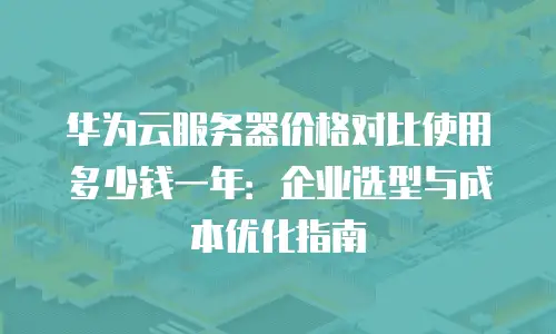 华为云服务器价格对比使用多少钱一年：企业选型与成本优化指南