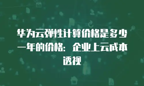 华为云弹性计算价格是多少一年的价格：企业上云成本透视